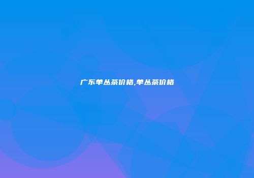 广东单丛茶价格,单丛茶价格