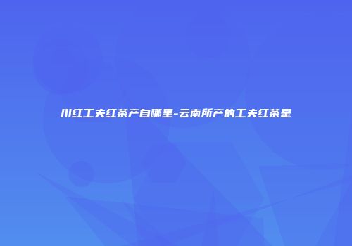 川红工夫红茶产自哪里-云南所产的工夫红茶是