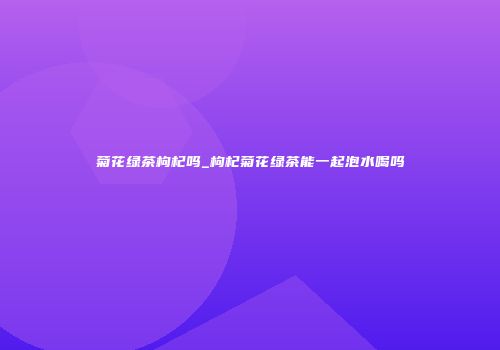 菊花绿茶枸杞吗_枸杞菊花绿茶能一起泡水喝吗