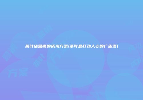 茶叶店营销的成功方案(茶叶最打动人心的广告语)