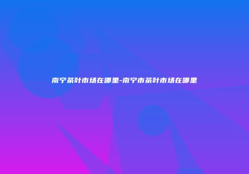 南宁茶叶市场在哪里-南宁市茶叶市场在哪里