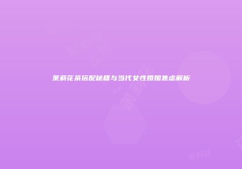 茉莉花茶搭配秘籍与当代女性婚姻焦虑解析