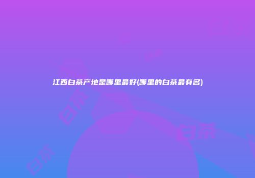 江西白茶产地是哪里最好(哪里的白茶最有名)