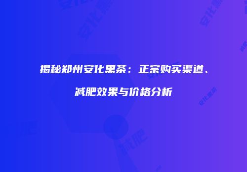 揭秘郑州安化黑茶：正宗购买渠道、减肥效果与价格分析