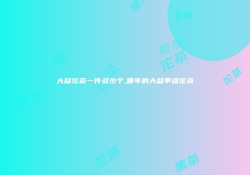 大益沱茶一件多少个,哪年的大益甲级沱茶