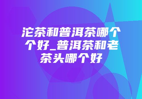沱茶和普洱茶哪个个好_普洱茶和老茶头哪个好