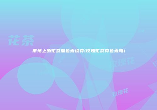 市场上的花茶加色素没有(玫瑰花茶有色素吗)