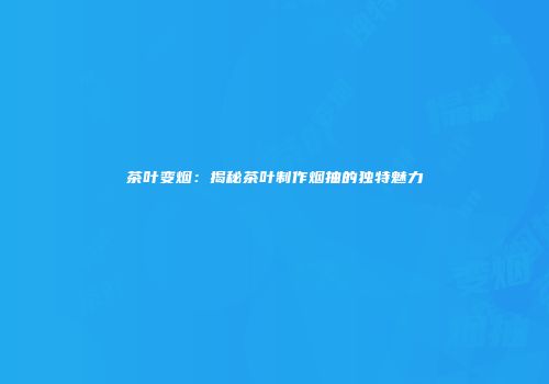 茶叶变烟：揭秘茶叶制作烟抽的独特魅力