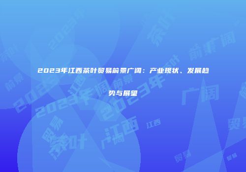 2023年江西茶叶贸易前景广阔：产业现状、发展趋势与展望