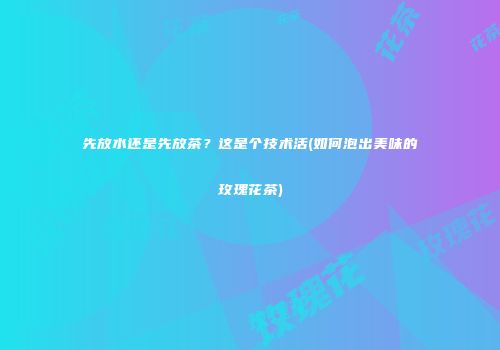 先放水还是先放茶？这是个技术活(如何泡出美味的玫瑰花茶)