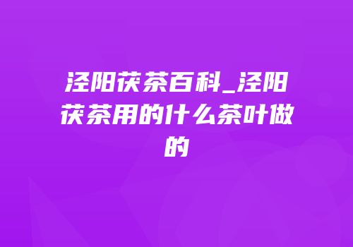 泾阳茯茶百科_泾阳茯茶用的什么茶叶做的