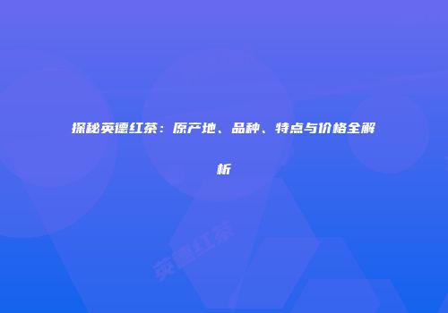 探秘英德红茶：原产地、品种、特点与价格全解析