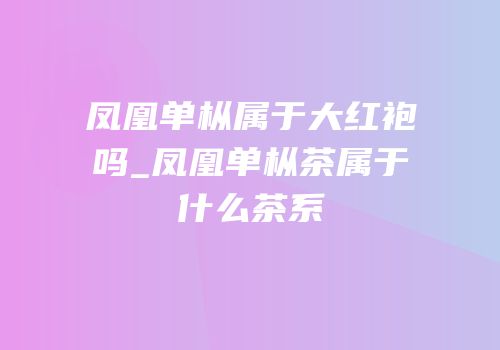 凤凰单枞属于大红袍吗_凤凰单枞茶属于什么茶系