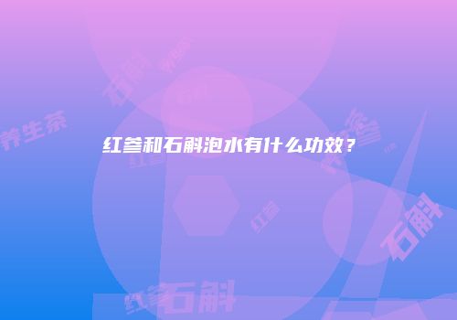 红参和石斛泡水有什么功效？