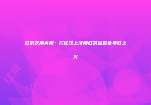 红茶饮用真相：揭秘晚上饮用红茶是否会导致上火