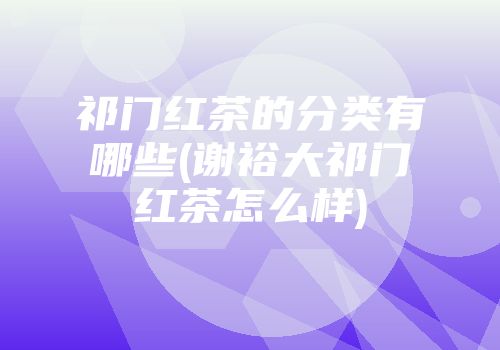 祁门红茶的分类有哪些(谢裕大祁门红茶怎么样)