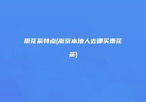 雨花茶特点(南京本地人去哪买雨花茶)