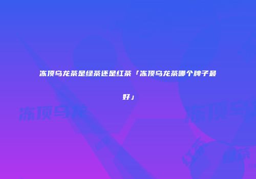 冻顶乌龙茶是绿茶还是红茶「冻顶乌龙茶哪个牌子最好」