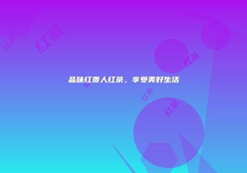 品味红贵人红茶，享受美好生活