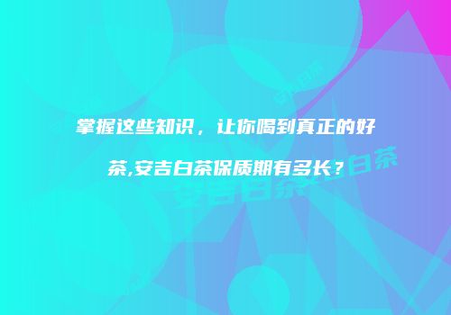 掌握这些知识，让你喝到真正的好茶,安吉白茶保质期有多长？