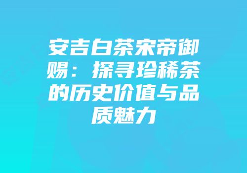安吉白茶宋帝御赐：探寻珍稀茶的历史价值与品质魅力