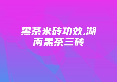 黑茶米砖功效,湖南黑茶三砖