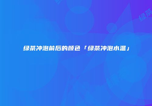 绿茶冲泡前后的颜色「绿茶冲泡水温」