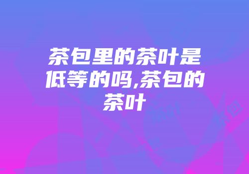 茶包里的茶叶是低等的吗,茶包的茶叶
