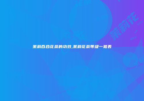 茉莉百合花茶的功效,茉莉花茶等级一览表