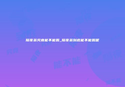 隔夜茶究竟能不能喝_隔夜茶到底能不能喝呢