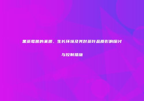 黑茶霉菌的来源、生长环境及其对茶叶品质影响探讨与控制措施