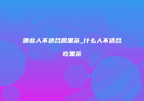 哪些人不适合喝黑茶_什么人不适合吃黑茶