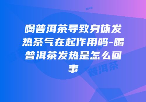 喝普洱茶导致身体发热茶气在起作用吗-喝普洱茶发热是怎么回事