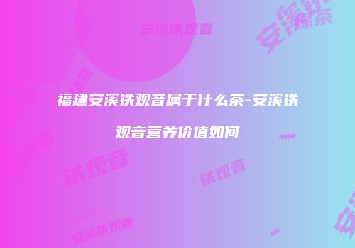 福建安溪铁观音属于什么茶-安溪铁观音营养价值如何