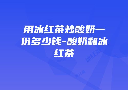 用冰红茶炒酸奶一份多少钱-酸奶和冰红茶