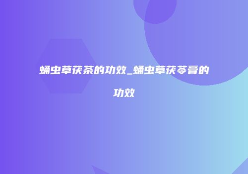 蛹虫草茯茶的功效_蛹虫草茯苓膏的功效