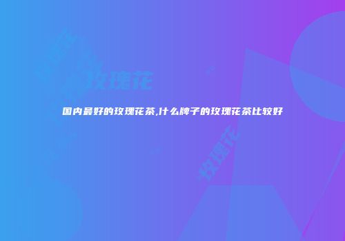 国内最好的玫瑰花茶,什么牌子的玫瑰花茶比较好