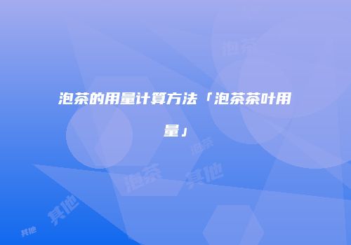 泡茶的用量计算方法「泡茶茶叶用量」