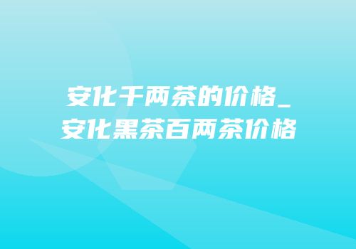 安化千两茶的价格_安化黑茶百两茶价格