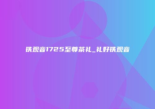 铁观音1725至尊茶礼_礼好铁观音