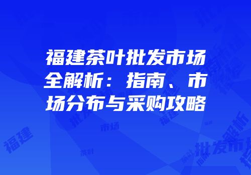 福建茶叶批发市场全解析：指南、市场分布与采购攻略