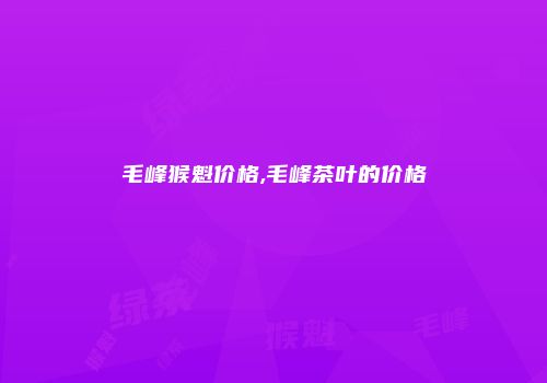 毛峰猴魁价格,毛峰茶叶的价格