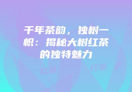 千年茶韵，独树一帜：揭秘大树红茶的独特魅力