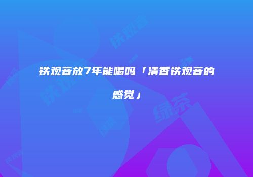 铁观音放7年能喝吗「清香铁观音的感觉」