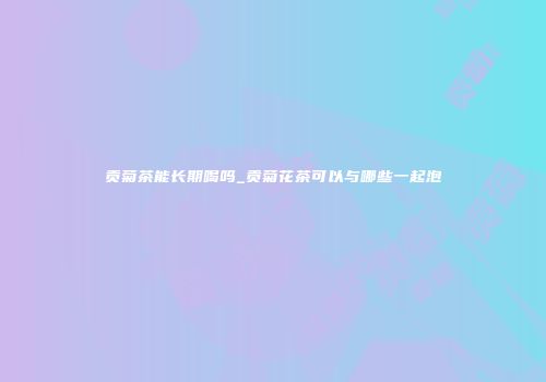 贡菊茶能长期喝吗_贡菊花茶可以与哪些一起泡
