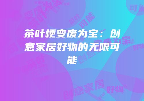 茶叶梗变废为宝：创意家居好物的无限可能