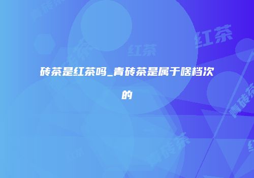 砖茶是红茶吗_青砖茶是属于啥档次的