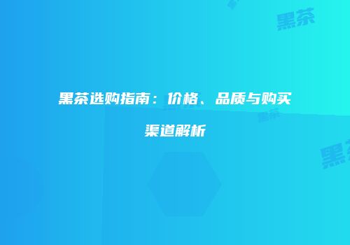 黑茶选购指南：价格、品质与购买渠道解析