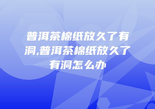 普洱茶棉纸放久了有洞,普洱茶棉纸放久了有洞怎么办