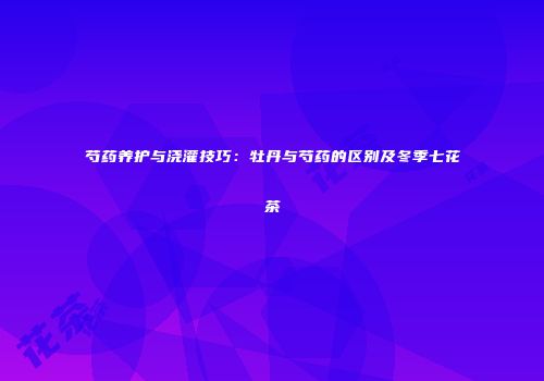 芍药养护与浇灌技巧：牡丹与芍药的区别及冬季七花茶